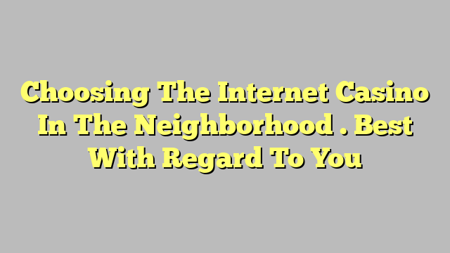 Choosing The Internet Casino In The Neighborhood . Best With Regard To You