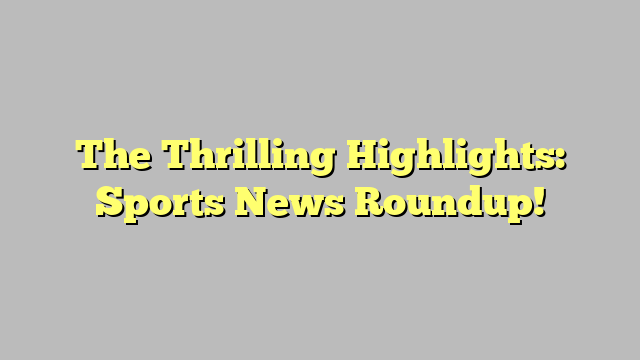 The Thrilling Highlights: Sports News Roundup!