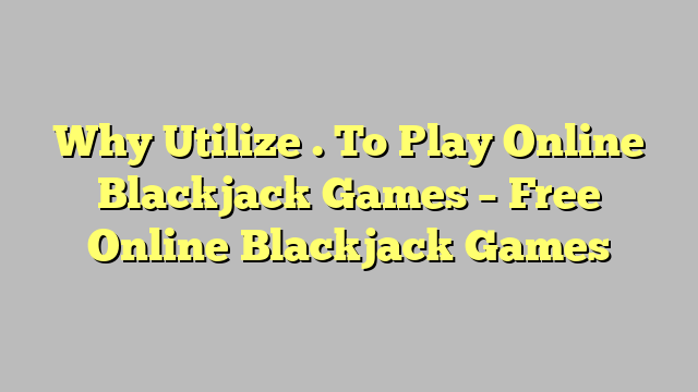 Why Utilize . To Play Online Blackjack Games – Free Online Blackjack Games