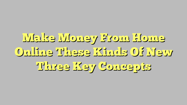 Make Money From Home Online These Kinds Of New Three Key Concepts