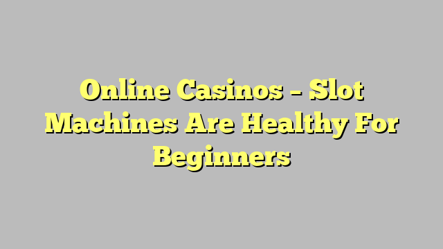 Online Casinos – Slot Machines Are Healthy For Beginners