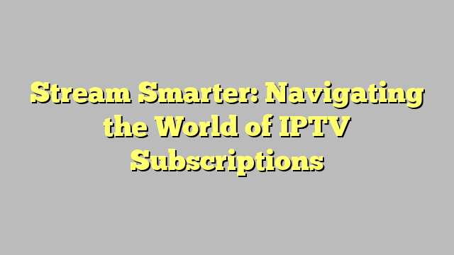 Stream Smarter: Navigating the World of IPTV Subscriptions