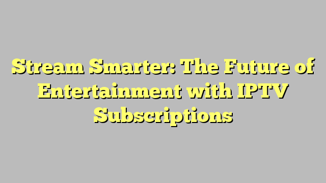 Stream Smarter: The Future of Entertainment with IPTV Subscriptions